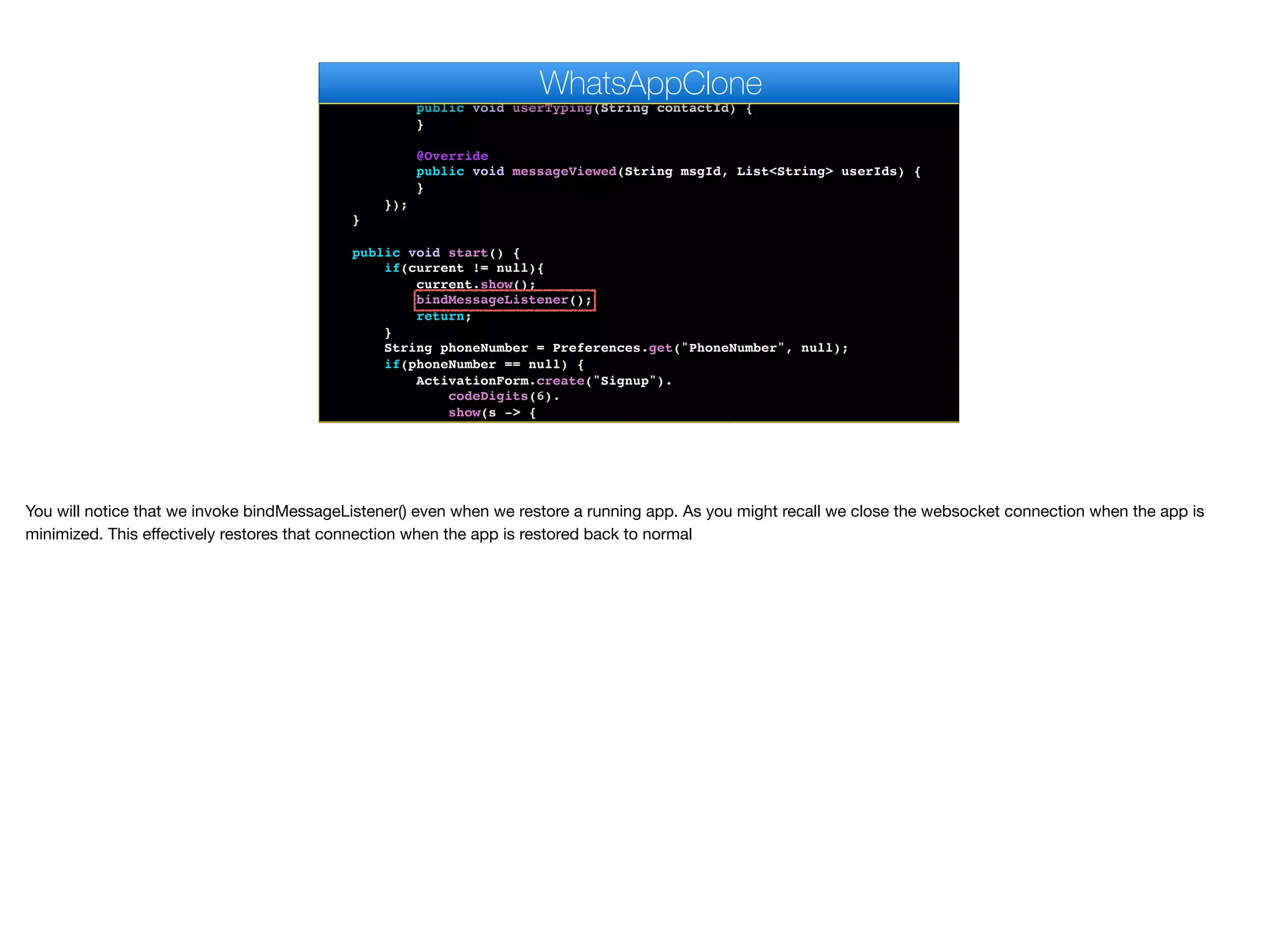 }
@Override
public void userTyping(String contactId) {
}
@Override
public void messageViewed(String msgId, List<String> userIds) {
}
});
}
public void start() {
if(current != null){
current.show();
bindMessageListener();
return;
}
String phoneNumber = Preferences.get("PhoneNumber", null);
if(phoneNumber == null) {
ActivationForm.create("Signup").
codeDigits(6).
show(s -> {
Log.p("SMS Activation returned " + s);
WhatsAppClone
You will notice that we invoke bindMessageListener() even when we restore a running app. As you might recall we close the websocket connection when the app is
minimized. This eﬀectively restores that connection when the app is restored back to normal
 