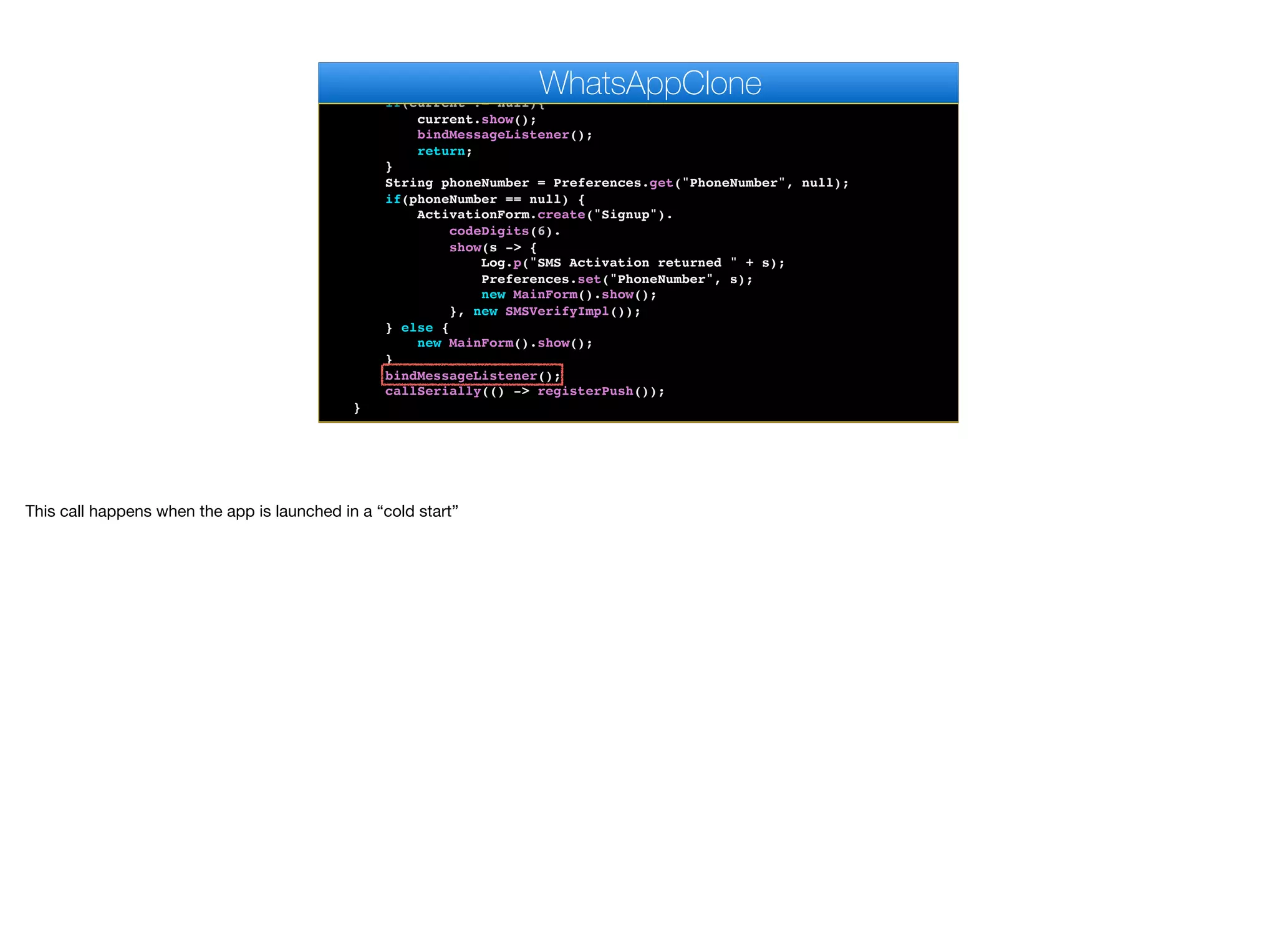 }
public void start() {
if(current != null){
current.show();
bindMessageListener();
return;
}
String phoneNumber = Preferences.get("PhoneNumber", null);
if(phoneNumber == null) {
ActivationForm.create("Signup").
codeDigits(6).
show(s -> {
Log.p("SMS Activation returned " + s);
Preferences.set("PhoneNumber", s);
new MainForm().show();
}, new SMSVerifyImpl());
} else {
new MainForm().show();
}
bindMessageListener();
callSerially(() -> registerPush());
}
WhatsAppClone
This call happens when the app is launched in a “cold start”
 