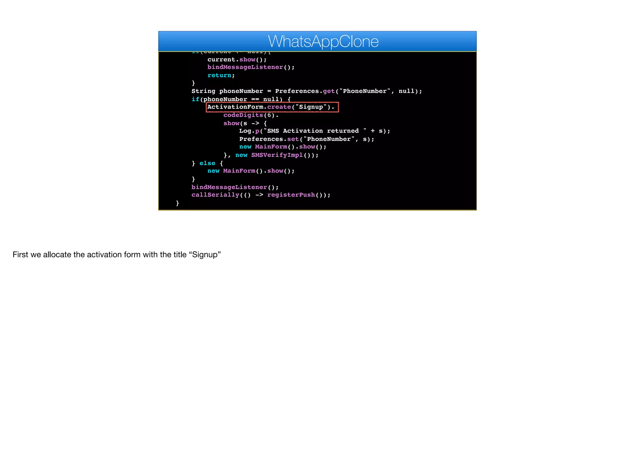 }
public void start() {
if(current != null){
current.show();
bindMessageListener();
return;
}
String phoneNumber = Preferences.get("PhoneNumber", null);
if(phoneNumber == null) {
ActivationForm.create("Signup").
codeDigits(6).
show(s -> {
Log.p("SMS Activation returned " + s);
Preferences.set("PhoneNumber", s);
new MainForm().show();
}, new SMSVerifyImpl());
} else {
new MainForm().show();
}
bindMessageListener();
callSerially(() -> registerPush());
}
WhatsAppClone
First we allocate the activation form with the title “Signup”
 