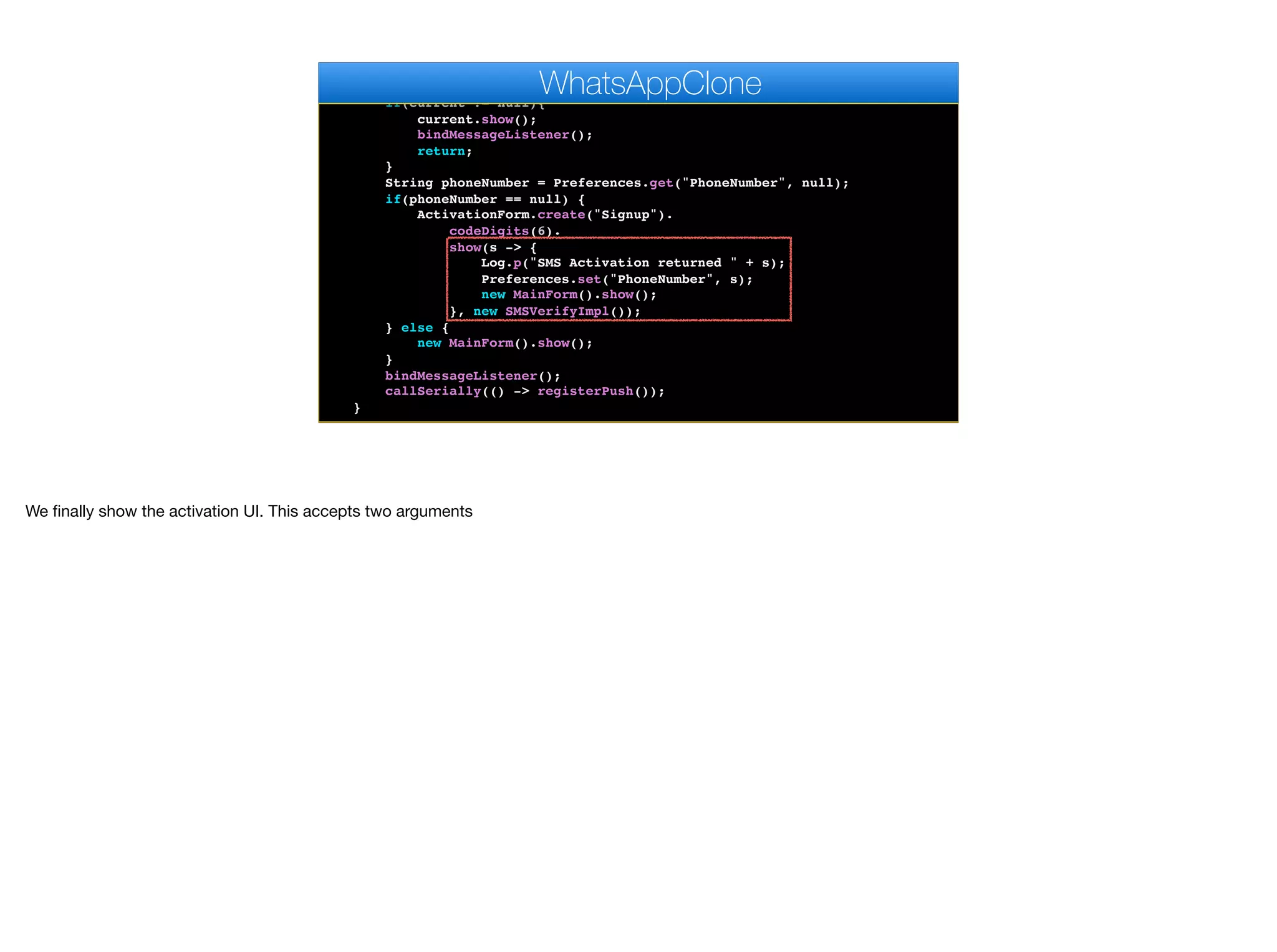 }
public void start() {
if(current != null){
current.show();
bindMessageListener();
return;
}
String phoneNumber = Preferences.get("PhoneNumber", null);
if(phoneNumber == null) {
ActivationForm.create("Signup").
codeDigits(6).
show(s -> {
Log.p("SMS Activation returned " + s);
Preferences.set("PhoneNumber", s);
new MainForm().show();
}, new SMSVerifyImpl());
} else {
new MainForm().show();
}
bindMessageListener();
callSerially(() -> registerPush());
}
WhatsAppClone
We finally show the activation UI. This accepts two arguments
 