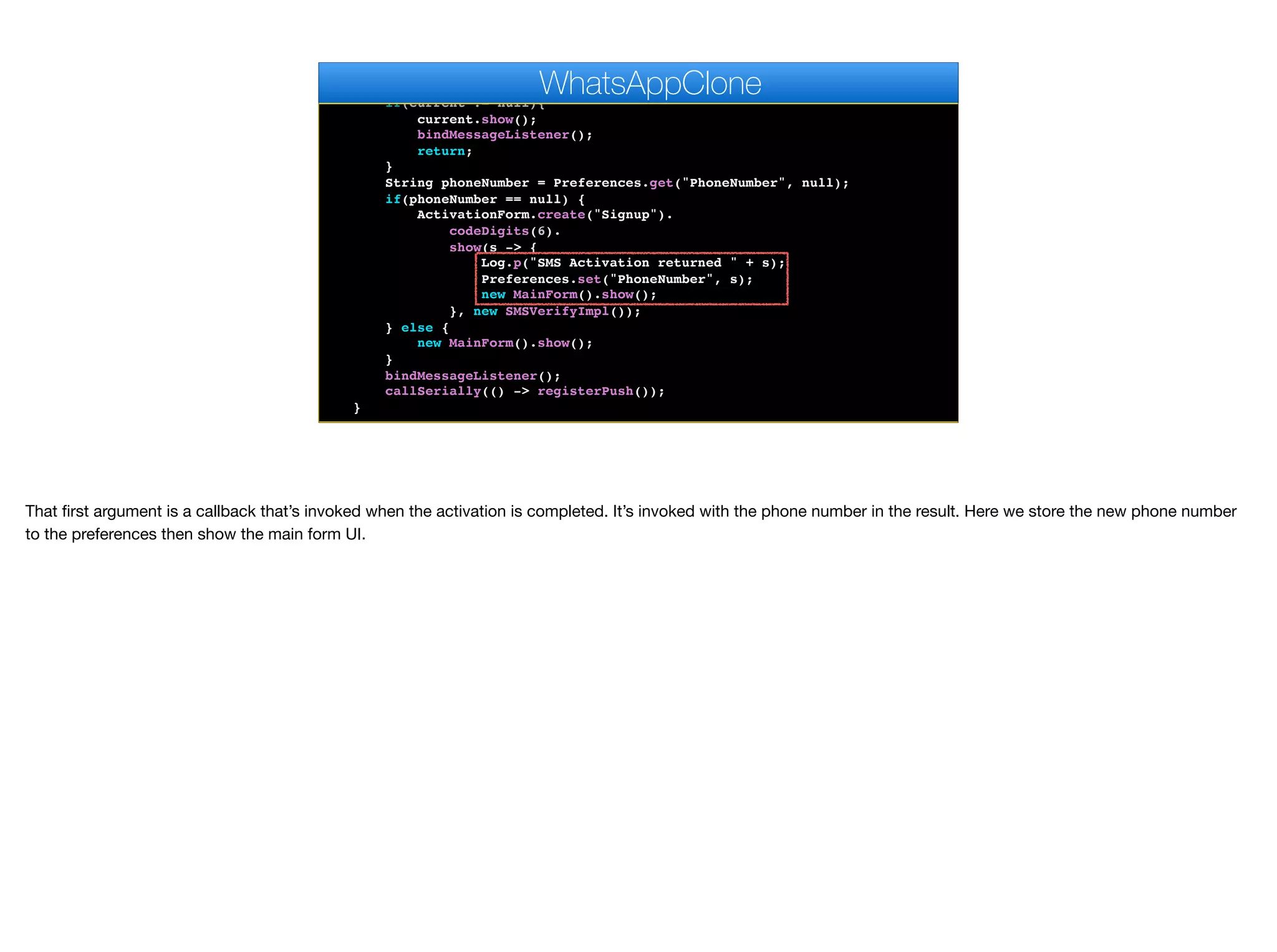}
public void start() {
if(current != null){
current.show();
bindMessageListener();
return;
}
String phoneNumber = Preferences.get("PhoneNumber", null);
if(phoneNumber == null) {
ActivationForm.create("Signup").
codeDigits(6).
show(s -> {
Log.p("SMS Activation returned " + s);
Preferences.set("PhoneNumber", s);
new MainForm().show();
}, new SMSVerifyImpl());
} else {
new MainForm().show();
}
bindMessageListener();
callSerially(() -> registerPush());
}
WhatsAppClone
That first argument is a callback that’s invoked when the activation is completed. It’s invoked with the phone number in the result. Here we store the new phone number
to the preferences then show the main form UI.
 