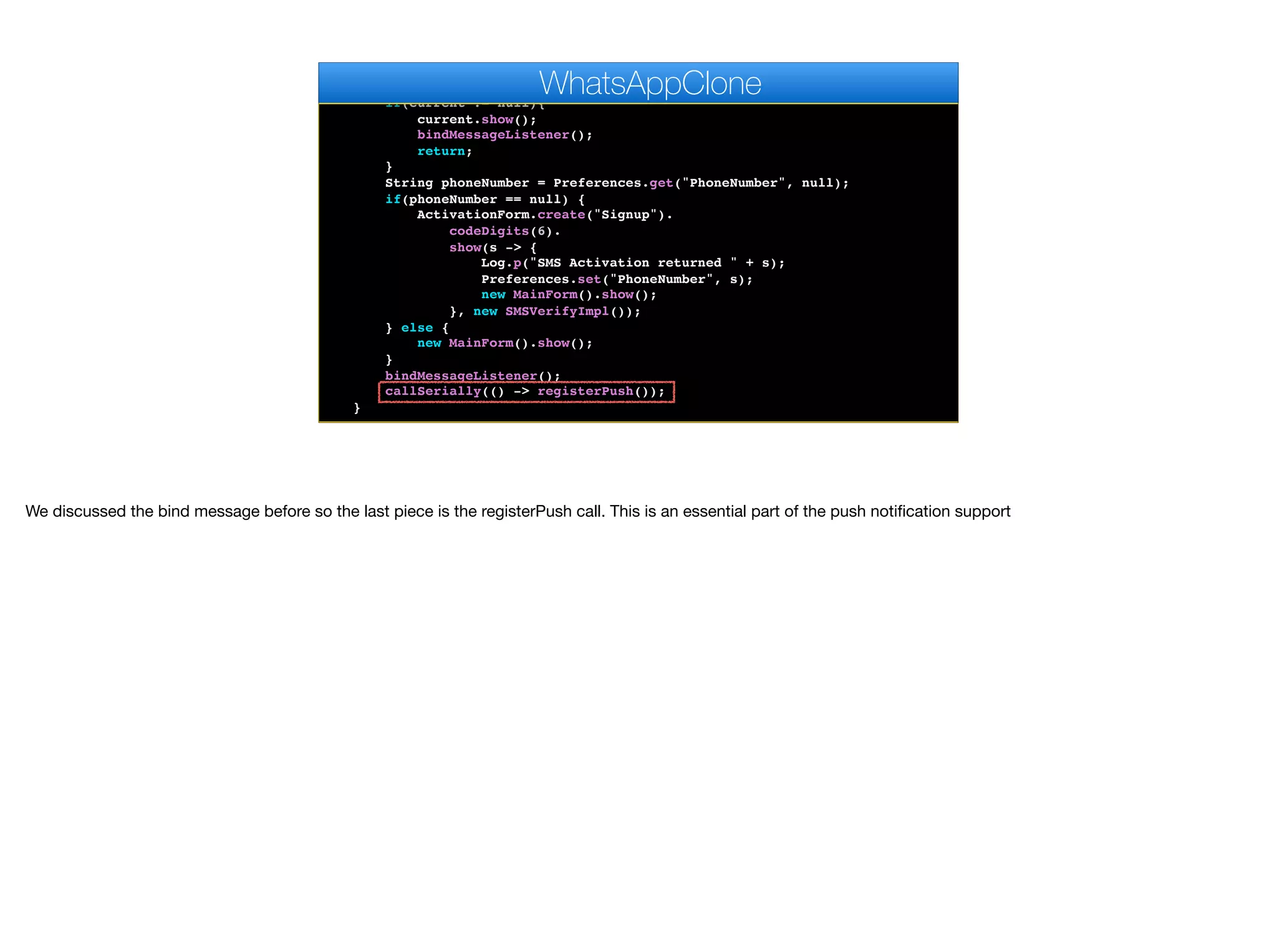 }
public void start() {
if(current != null){
current.show();
bindMessageListener();
return;
}
String phoneNumber = Preferences.get("PhoneNumber", null);
if(phoneNumber == null) {
ActivationForm.create("Signup").
codeDigits(6).
show(s -> {
Log.p("SMS Activation returned " + s);
Preferences.set("PhoneNumber", s);
new MainForm().show();
}, new SMSVerifyImpl());
} else {
new MainForm().show();
}
bindMessageListener();
callSerially(() -> registerPush());
}
WhatsAppClone
We discussed the bind message before so the last piece is the registerPush call. This is an essential part of the push notification support
 