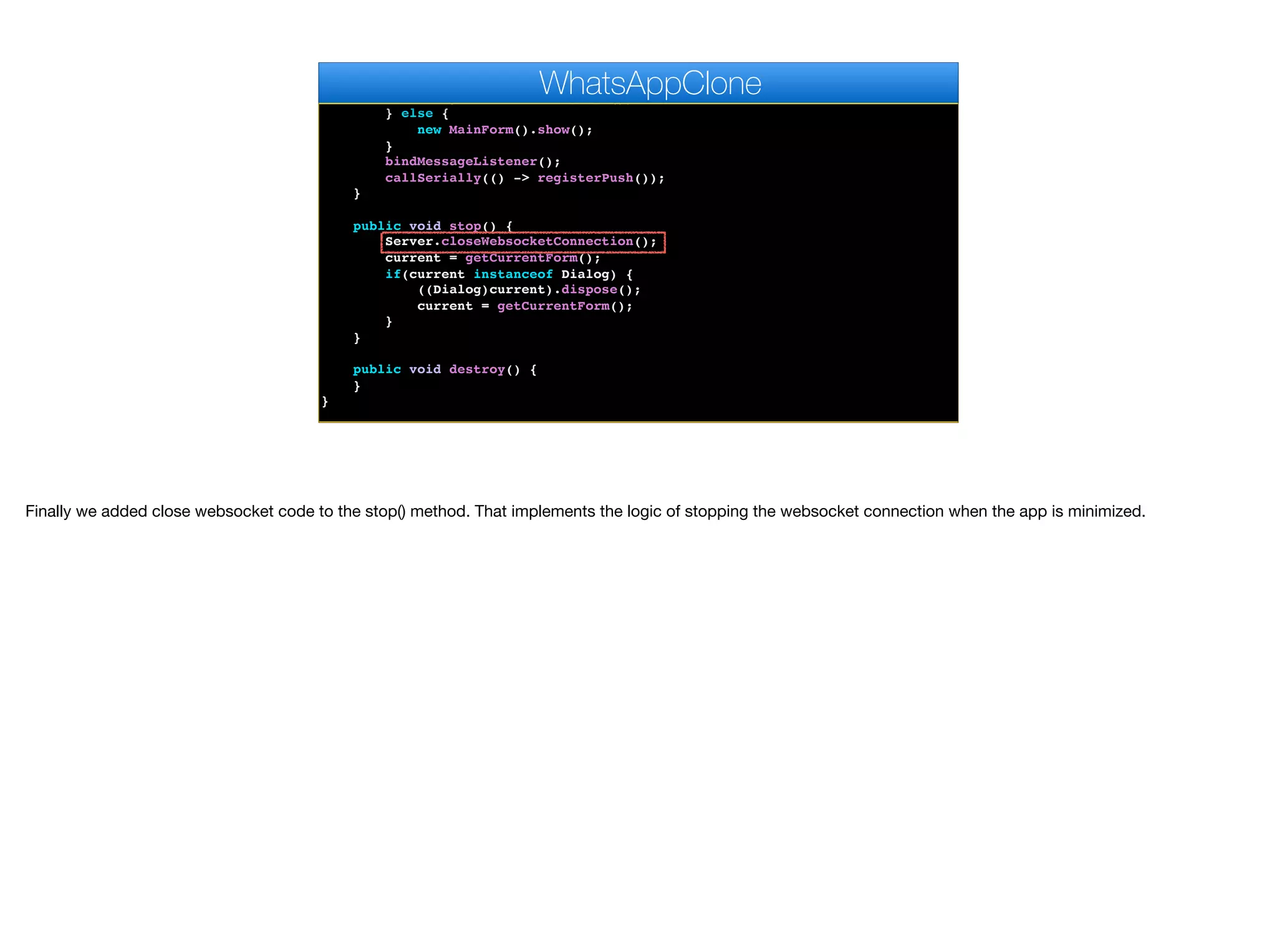 Preferences.set("PhoneNumber", s);
new MainForm().show();
}, new SMSVerifyImpl());
} else {
new MainForm().show();
}
bindMessageListener();
callSerially(() -> registerPush());
}
public void stop() {
Server.closeWebsocketConnection();
current = getCurrentForm();
if(current instanceof Dialog) {
((Dialog)current).dispose();
current = getCurrentForm();
}
}
public void destroy() {
}
}
WhatsAppClone
Finally we added close websocket code to the stop() method. That implements the logic of stopping the websocket connection when the app is minimized.
 