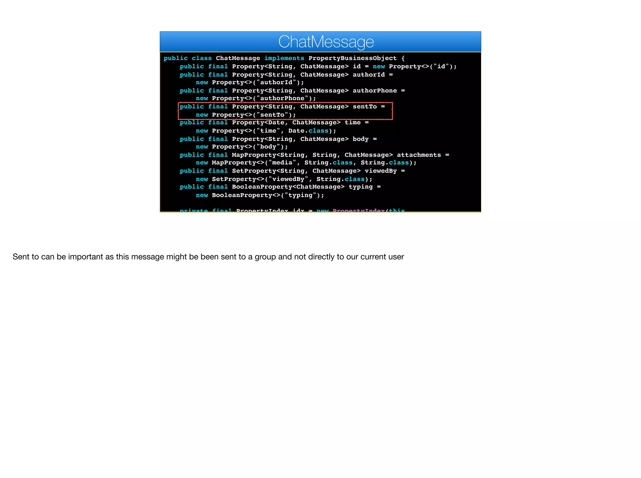 public class ChatMessage implements PropertyBusinessObject {
public final Property<String, ChatMessage> id = new Property<>("id");
public final Property<String, ChatMessage> authorId =
new Property<>("authorId");
public final Property<String, ChatMessage> authorPhone =
new Property<>("authorPhone");
public final Property<String, ChatMessage> sentTo =
new Property<>("sentTo");
public final Property<Date, ChatMessage> time =
new Property<>("time", Date.class);
public final Property<String, ChatMessage> body =
new Property<>("body");
public final MapProperty<String, String, ChatMessage> attachments =
new MapProperty<>("media", String.class, String.class);
public final SetProperty<String, ChatMessage> viewedBy =
new SetProperty<>("viewedBy", String.class);
public final BooleanProperty<ChatMessage> typing =
new BooleanProperty<>("typing");
private final PropertyIndex idx = new PropertyIndex(this,
ChatMessage
Sent to can be important as this message might be been sent to a group and not directly to our current user
 