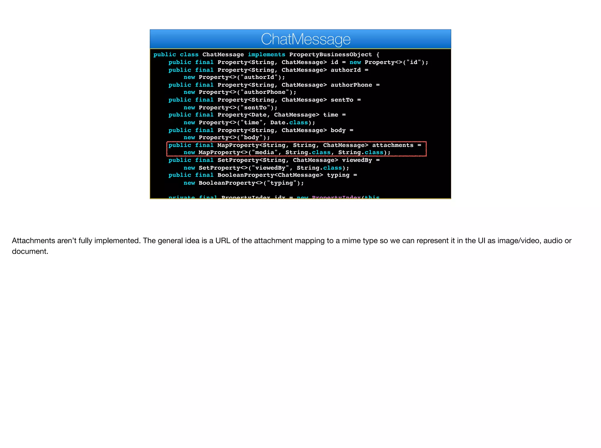 public class ChatMessage implements PropertyBusinessObject {
public final Property<String, ChatMessage> id = new Property<>("id");
public final Property<String, ChatMessage> authorId =
new Property<>("authorId");
public final Property<String, ChatMessage> authorPhone =
new Property<>("authorPhone");
public final Property<String, ChatMessage> sentTo =
new Property<>("sentTo");
public final Property<Date, ChatMessage> time =
new Property<>("time", Date.class);
public final Property<String, ChatMessage> body =
new Property<>("body");
public final MapProperty<String, String, ChatMessage> attachments =
new MapProperty<>("media", String.class, String.class);
public final SetProperty<String, ChatMessage> viewedBy =
new SetProperty<>("viewedBy", String.class);
public final BooleanProperty<ChatMessage> typing =
new BooleanProperty<>("typing");
private final PropertyIndex idx = new PropertyIndex(this,
ChatMessage
Attachments aren’t fully implemented. The general idea is a URL of the attachment mapping to a mime type so we can represent it in the UI as image/video, audio or
document.
 