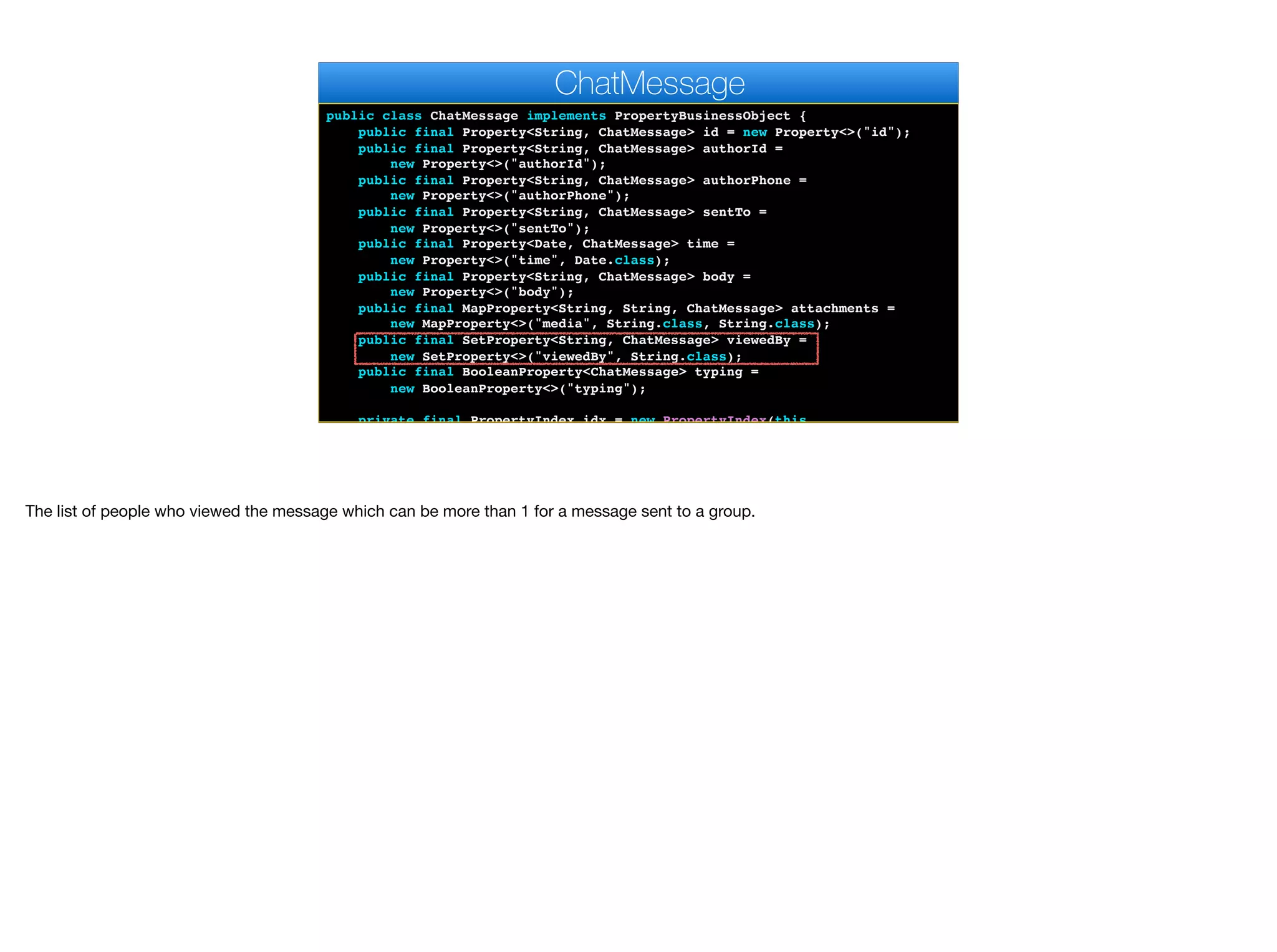 public class ChatMessage implements PropertyBusinessObject {
public final Property<String, ChatMessage> id = new Property<>("id");
public final Property<String, ChatMessage> authorId =
new Property<>("authorId");
public final Property<String, ChatMessage> authorPhone =
new Property<>("authorPhone");
public final Property<String, ChatMessage> sentTo =
new Property<>("sentTo");
public final Property<Date, ChatMessage> time =
new Property<>("time", Date.class);
public final Property<String, ChatMessage> body =
new Property<>("body");
public final MapProperty<String, String, ChatMessage> attachments =
new MapProperty<>("media", String.class, String.class);
public final SetProperty<String, ChatMessage> viewedBy =
new SetProperty<>("viewedBy", String.class);
public final BooleanProperty<ChatMessage> typing =
new BooleanProperty<>("typing");
private final PropertyIndex idx = new PropertyIndex(this,
ChatMessage
The list of people who viewed the message which can be more than 1 for a message sent to a group.
 