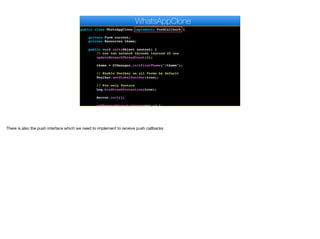 public class WhatsAppClone implements PushCallback {
private Form current;
private Resources theme;
public void init(Object context) {
// use two network threads instead of one
updateNetworkThreadCount(2);
theme = UIManager.initFirstTheme("/theme");
// Enable Toolbar on all Forms by default
Toolbar.setGlobalToolbar(true);
// Pro only feature
Log.bindCrashProtection(true);
Server.init();
addNetworkErrorListener(err -> {
WhatsAppClone
There is also the push interface which we need to implement to receive push callbacks
 