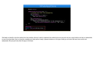 // Pro only feature
Log.bindCrashProtection(true);
Server.init();
addNetworkErrorListener(err -> {
// prevent the event from propagating
err.consume();
if(err.getError() != null) {
Log.e(err.getError());
}
Log.sendLogAsync();
Dialog.show("Connection Error",
"There was a networking error in the connection to " +
err.getConnectionRequest().getUrl(), "OK", null);
});
}
@Override
public void push(String value) {
}
@Override
WhatsAppClone
That leads us directly to the first method from that interface. We don’t need to implement this method since we use push only as a visual medium and rely on websockets
to carry the actual data. Push is inherently unreliable and might perform badly. It places limitations on the type of data you can send. We have more control over
websockets. We use push only when the app is minimized.
 