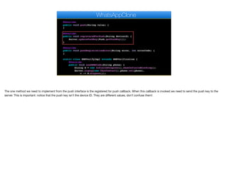 err.getConnectionRequest().getUrl(), "OK", null);
});
}
@Override
public void push(String value) {
}
@Override
public void registeredForPush(String deviceId) {
Server.updatePushKey(Push.getPushKey());
}
@Override
public void pushRegistrationError(String error, int errorCode) {
}
static class SMSVerifyImpl extends SMSVerification {
@Override
public void sendSMSCode(String phone) {
Dialog d = new InfiniteProgress().showInfiniteBlocking();
Server.signup(new ChatContact().phone.set(phone),
c -> d.dispose());
}
WhatsAppClone
The one method we need to implement from the push interface is the registered for push callback. When this callback is invoked we need to send the push key to the
server. This is important: notice that the push key isn’t the device ID. They are diﬀerent values, don’t confuse them!
 
