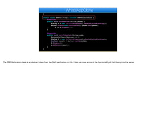 @Override
public void pushRegistrationError(String error, int errorCode) {
}
static class SMSVerifyImpl extends SMSVerification {
@Override
public void sendSMSCode(String phone) {
Dialog d = new InfiniteProgress().showInfiniteBlocking();
Server.signup(new ChatContact().phone.set(phone),
c -> d.dispose());
}
@Override
public void verifySmsCode(String code,
SuccessCallback<Boolean> s) {
Dialog d = new InfiniteProgress().showInfiniteBlocking();
boolean result = Server.verify(code);
d.dispose();
s.onSucess(result);
}
}
private void bindMessageListener() {
WhatsAppClone
The SMSVerification class is an abstract class from the SMS verification cn1lib. It lets us move some of the functionality of that library into the server.
 
