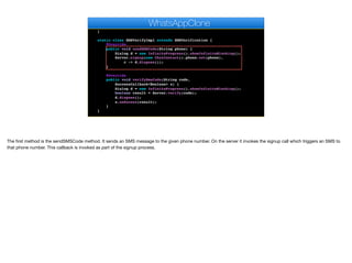 @Override
public void pushRegistrationError(String error, int errorCode) {
}
static class SMSVerifyImpl extends SMSVerification {
@Override
public void sendSMSCode(String phone) {
Dialog d = new InfiniteProgress().showInfiniteBlocking();
Server.signup(new ChatContact().phone.set(phone),
c -> d.dispose());
}
@Override
public void verifySmsCode(String code,
SuccessCallback<Boolean> s) {
Dialog d = new InfiniteProgress().showInfiniteBlocking();
boolean result = Server.verify(code);
d.dispose();
s.onSucess(result);
}
}
private void bindMessageListener() {
WhatsAppClone
The first method is the sendSMSCode method. It sends an SMS message to the given phone number. On the server it invokes the signup call which triggers an SMS to
that phone number. This callback is invoked as part of the signup process.
 