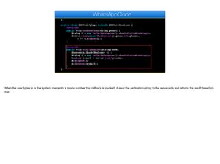 @Override
public void pushRegistrationError(String error, int errorCode) {
}
static class SMSVerifyImpl extends SMSVerification {
@Override
public void sendSMSCode(String phone) {
Dialog d = new InfiniteProgress().showInfiniteBlocking();
Server.signup(new ChatContact().phone.set(phone),
c -> d.dispose());
}
@Override
public void verifySmsCode(String code,
SuccessCallback<Boolean> s) {
Dialog d = new InfiniteProgress().showInfiniteBlocking();
boolean result = Server.verify(code);
d.dispose();
s.onSucess(result);
}
}
private void bindMessageListener() {
WhatsAppClone
When the user types in or the system intercepts a phone number this callback is invoked, it send the verification string to the server side and returns the result based on
that
 