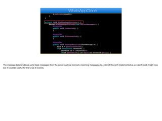 Dialog d = new InfiniteProgress().showInfiniteBlocking();
boolean result = Server.verify(code);
d.dispose();
s.onSucess(result);
}
}
private void bindMessageListener() {
Server.bindMessageListener(new ServerMessages() {
@Override
public void connected() {
}
@Override
public void disconnected() {
}
@Override
public void messageReceived(ChatMessage m) {
Form f = getCurrentForm();
if(f instanceof ChatForm) {
ChatForm cf = (ChatForm)f;
if(cf.getContact().id.equals(m.authorId.get())) {
cf.addMessageToUI(m);
WhatsAppClone
The message listener allows us to track messages from the server such as connect, incoming messages etc. A lot of this isn’t implemented as we don’t need it right now
but it could be useful for the UI as it evolves.
 