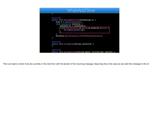 @Override
public void disconnected() {
}
@Override
public void messageReceived(ChatMessage m) {
Form f = getCurrentForm();
if(f instanceof ChatForm) {
ChatForm cf = (ChatForm)f;
if(cf.getContact().id.equals(m.authorId.get())) {
cf.addMessageToUI(m);
}
}
MainForm.getInstance().refreshChatsContainer();
}
@Override
public void userTyping(String contactId) {
}
@Override
public void messageViewed(String msgId, List<String> userIds) {
}
WhatsAppClone
Then we need to check if we are currently in the chat form with the sender of the incoming message. Assuming this is the case we can add this message to the UI
 