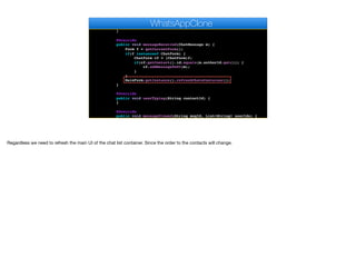 @Override
public void disconnected() {
}
@Override
public void messageReceived(ChatMessage m) {
Form f = getCurrentForm();
if(f instanceof ChatForm) {
ChatForm cf = (ChatForm)f;
if(cf.getContact().id.equals(m.authorId.get())) {
cf.addMessageToUI(m);
}
}
MainForm.getInstance().refreshChatsContainer();
}
@Override
public void userTyping(String contactId) {
}
@Override
public void messageViewed(String msgId, List<String> userIds) {
}
WhatsAppClone
Regardless we need to refresh the main UI of the chat list container. Since the order to the contacts will change.
 