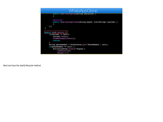 }
@Override
public void userTyping(String contactId) {
}
@Override
public void messageViewed(String msgId, List<String> userIds) {
}
});
}
public void start() {
if(current != null){
current.show();
bindMessageListener();
return;
}
String phoneNumber = Preferences.get("PhoneNumber", null);
if(phoneNumber == null) {
ActivationForm.create("Signup").
codeDigits(6).
show(s -> {
Log.p("SMS Activation returned " + s);
WhatsAppClone
Next we have the start() lifecycle method
 
