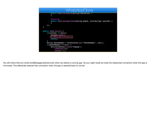 }
@Override
public void userTyping(String contactId) {
}
@Override
public void messageViewed(String msgId, List<String> userIds) {
}
});
}
public void start() {
if(current != null){
current.show();
bindMessageListener();
return;
}
String phoneNumber = Preferences.get("PhoneNumber", null);
if(phoneNumber == null) {
ActivationForm.create("Signup").
codeDigits(6).
show(s -> {
Log.p("SMS Activation returned " + s);
WhatsAppClone
You will notice that we invoke bindMessageListener() even when we restore a running app. As you might recall we close the websocket connection when the app is
minimized. This eﬀectively restores that connection when the app is restored back to normal
 