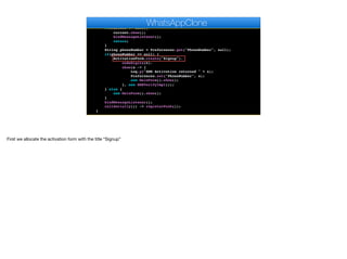 }
public void start() {
if(current != null){
current.show();
bindMessageListener();
return;
}
String phoneNumber = Preferences.get("PhoneNumber", null);
if(phoneNumber == null) {
ActivationForm.create("Signup").
codeDigits(6).
show(s -> {
Log.p("SMS Activation returned " + s);
Preferences.set("PhoneNumber", s);
new MainForm().show();
}, new SMSVerifyImpl());
} else {
new MainForm().show();
}
bindMessageListener();
callSerially(() -> registerPush());
}
WhatsAppClone
First we allocate the activation form with the title “Signup”
 