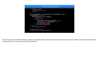 }
public void start() {
if(current != null){
current.show();
bindMessageListener();
return;
}
String phoneNumber = Preferences.get("PhoneNumber", null);
if(phoneNumber == null) {
ActivationForm.create("Signup").
codeDigits(6).
show(s -> {
Log.p("SMS Activation returned " + s);
Preferences.set("PhoneNumber", s);
new MainForm().show();
}, new SMSVerifyImpl());
} else {
new MainForm().show();
}
bindMessageListener();
callSerially(() -> registerPush());
}
WhatsAppClone
The second argument is the SMS verification subclass we discussed earlier. It sends the sms details to the server which issues an SMS. It then performs the verification
on the server which is more secure than client side verification.
 