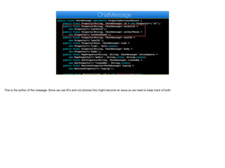 public class ChatMessage implements PropertyBusinessObject {
public final Property<String, ChatMessage> id = new Property<>("id");
public final Property<String, ChatMessage> authorId =
new Property<>("authorId");
public final Property<String, ChatMessage> authorPhone =
new Property<>("authorPhone");
public final Property<String, ChatMessage> sentTo =
new Property<>("sentTo");
public final Property<Date, ChatMessage> time =
new Property<>("time", Date.class);
public final Property<String, ChatMessage> body =
new Property<>("body");
public final MapProperty<String, String, ChatMessage> attachments =
new MapProperty<>("media", String.class, String.class);
public final SetProperty<String, ChatMessage> viewedBy =
new SetProperty<>("viewedBy", String.class);
public final BooleanProperty<ChatMessage> typing =
new BooleanProperty<>("typing");
private final PropertyIndex idx = new PropertyIndex(this,
ChatMessage
This is the author of the message. Since we use ID’s and not phones this might become an issue so we need to keep track of both.
 