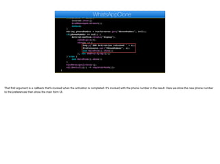 }
public void start() {
if(current != null){
current.show();
bindMessageListener();
return;
}
String phoneNumber = Preferences.get("PhoneNumber", null);
if(phoneNumber == null) {
ActivationForm.create("Signup").
codeDigits(6).
show(s -> {
Log.p("SMS Activation returned " + s);
Preferences.set("PhoneNumber", s);
new MainForm().show();
}, new SMSVerifyImpl());
} else {
new MainForm().show();
}
bindMessageListener();
callSerially(() -> registerPush());
}
WhatsAppClone
That first argument is a callback that’s invoked when the activation is completed. It’s invoked with the phone number in the result. Here we store the new phone number
to the preferences then show the main form UI.
 