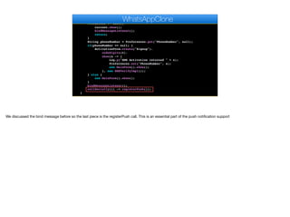 }
public void start() {
if(current != null){
current.show();
bindMessageListener();
return;
}
String phoneNumber = Preferences.get("PhoneNumber", null);
if(phoneNumber == null) {
ActivationForm.create("Signup").
codeDigits(6).
show(s -> {
Log.p("SMS Activation returned " + s);
Preferences.set("PhoneNumber", s);
new MainForm().show();
}, new SMSVerifyImpl());
} else {
new MainForm().show();
}
bindMessageListener();
callSerially(() -> registerPush());
}
WhatsAppClone
We discussed the bind message before so the last piece is the registerPush call. This is an essential part of the push notification support
 