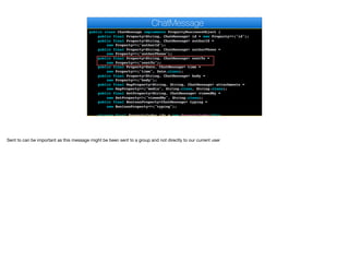 public class ChatMessage implements PropertyBusinessObject {
public final Property<String, ChatMessage> id = new Property<>("id");
public final Property<String, ChatMessage> authorId =
new Property<>("authorId");
public final Property<String, ChatMessage> authorPhone =
new Property<>("authorPhone");
public final Property<String, ChatMessage> sentTo =
new Property<>("sentTo");
public final Property<Date, ChatMessage> time =
new Property<>("time", Date.class);
public final Property<String, ChatMessage> body =
new Property<>("body");
public final MapProperty<String, String, ChatMessage> attachments =
new MapProperty<>("media", String.class, String.class);
public final SetProperty<String, ChatMessage> viewedBy =
new SetProperty<>("viewedBy", String.class);
public final BooleanProperty<ChatMessage> typing =
new BooleanProperty<>("typing");
private final PropertyIndex idx = new PropertyIndex(this,
ChatMessage
Sent to can be important as this message might be been sent to a group and not directly to our current user
 
