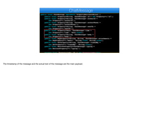 public class ChatMessage implements PropertyBusinessObject {
public final Property<String, ChatMessage> id = new Property<>("id");
public final Property<String, ChatMessage> authorId =
new Property<>("authorId");
public final Property<String, ChatMessage> authorPhone =
new Property<>("authorPhone");
public final Property<String, ChatMessage> sentTo =
new Property<>("sentTo");
public final Property<Date, ChatMessage> time =
new Property<>("time", Date.class);
public final Property<String, ChatMessage> body =
new Property<>("body");
public final MapProperty<String, String, ChatMessage> attachments =
new MapProperty<>("media", String.class, String.class);
public final SetProperty<String, ChatMessage> viewedBy =
new SetProperty<>("viewedBy", String.class);
public final BooleanProperty<ChatMessage> typing =
new BooleanProperty<>("typing");
private final PropertyIndex idx = new PropertyIndex(this,
ChatMessage
The timestamp of the message and the actual text of the message are the main payload.
 