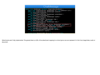 public class ChatMessage implements PropertyBusinessObject {
public final Property<String, ChatMessage> id = new Property<>("id");
public final Property<String, ChatMessage> authorId =
new Property<>("authorId");
public final Property<String, ChatMessage> authorPhone =
new Property<>("authorPhone");
public final Property<String, ChatMessage> sentTo =
new Property<>("sentTo");
public final Property<Date, ChatMessage> time =
new Property<>("time", Date.class);
public final Property<String, ChatMessage> body =
new Property<>("body");
public final MapProperty<String, String, ChatMessage> attachments =
new MapProperty<>("media", String.class, String.class);
public final SetProperty<String, ChatMessage> viewedBy =
new SetProperty<>("viewedBy", String.class);
public final BooleanProperty<ChatMessage> typing =
new BooleanProperty<>("typing");
private final PropertyIndex idx = new PropertyIndex(this,
ChatMessage
Attachments aren’t fully implemented. The general idea is a URL of the attachment mapping to a mime type so we can represent it in the UI as image/video, audio or
document.
 