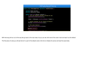 public class WhatsAppClone implements PushCallback {
private Form current;
private Resources theme;
public void init(Object context) {
// use two network threads instead of one
updateNetworkThreadCount(2);
theme = UIManager.initFirstTheme("/theme");
// Enable Toolbar on all Forms by default
Toolbar.setGlobalToolbar(true);
// Pro only feature
Log.bindCrashProtection(true);
Server.init();
addNetworkErrorListener(err -> {
WhatsAppClone
With that long de-tour out of the way lets go back to the main class. As you can see left most of the code in-tact and kept it as the default.

The first piece of code you will see that isn't a part of the default code is this line to initialize the server and load the saved data
 