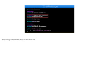 private User author;
@ManyToOne
private User sentTo;
@ManyToOne
private ChatGroup sentToGroup;
@Temporal(TemporalType.TIMESTAMP)
private Date messageTime;
private String body;
private boolean ack;
@OneToMany
@OrderBy("date ASC")
private Set<Media> attachments;
public ChatMessage() {
id = UUID.randomUUID().toString();
}
ChatMessage
Every message has a date time stamp for when it was sent
 