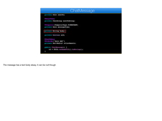 private User author;
@ManyToOne
private User sentTo;
@ManyToOne
private ChatGroup sentToGroup;
@Temporal(TemporalType.TIMESTAMP)
private Date messageTime;
private String body;
private boolean ack;
@OneToMany
@OrderBy("date ASC")
private Set<Media> attachments;
public ChatMessage() {
id = UUID.randomUUID().toString();
}
ChatMessage
The message has a text body alway, it can be null though
 