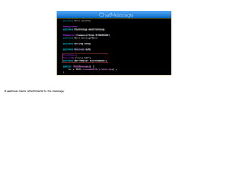 private User author;
@ManyToOne
private User sentTo;
@ManyToOne
private ChatGroup sentToGroup;
@Temporal(TemporalType.TIMESTAMP)
private Date messageTime;
private String body;
private boolean ack;
@OneToMany
@OrderBy("date ASC")
private Set<Media> attachments;
public ChatMessage() {
id = UUID.randomUUID().toString();
}
ChatMessage
If we have media attachments to the message
 