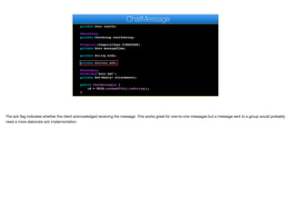 private User author;
@ManyToOne
private User sentTo;
@ManyToOne
private ChatGroup sentToGroup;
@Temporal(TemporalType.TIMESTAMP)
private Date messageTime;
private String body;
private boolean ack;
@OneToMany
@OrderBy("date ASC")
private Set<Media> attachments;
public ChatMessage() {
id = UUID.randomUUID().toString();
}
ChatMessage
The ack flag indicates whether the client acknowledged receiving the message. This works great for one-to-one messages but a message sent to a group would probably
need a more elaborate ack implementation.
 