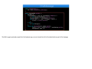 @OneToMany
@OrderBy("date ASC")
private Set<Media> attachments;
public ChatMessage() {
id = UUID.randomUUID().toString();
}
public MessageDAO getDAO() {
String[] a;
if(attachments != null && !attachments.isEmpty()) {
a = new String[attachments.size()];
Iterator<Media> i = attachments.iterator();
for(int iter = 0 ; iter < a.length ; iter++) {
a[iter] = i.next().getId();
}
} else {
a = new String[0];
}
return new MessageDAO(id, author.getId(),
sentTo != null ? sentTo.getId() : sentToGroup.getId(),
messageTime, body, a);
}
ChatMessage
The DAO is again practically copied from the facebook app, we can include the id’s for the attachments as part of the message
 