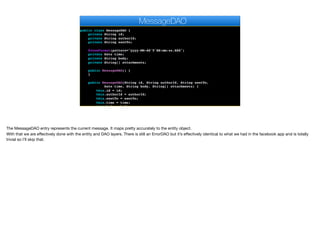 import com.fasterxml.jackson.annotation.JsonFormat;
import java.util.Date;
public class MessageDAO {
private String id;
private String authorId;
private String sentTo;
@JsonFormat(pattern="yyyy-MM-dd'T'HH:mm:ss.SSS")
private Date time;
private String body;
private String[] attachments;
public MessageDAO() {
}
public MessageDAO(String id, String authorId, String sentTo,
Date time, String body, String[] attachments) {
this.id = id;
this.authorId = authorId;
this.sentTo = sentTo;
this.time = time;
this.body = body;
MessageDAO
The MessageDAO entry represents the current message. It maps pretty accurately to the entity object. 
With that we are eﬀectively done with the entity and DAO layers. There is still an ErrorDAO but it’s eﬀectively identical to what we had in the facebook app and is totally
trivial so I’ll skip that.
 