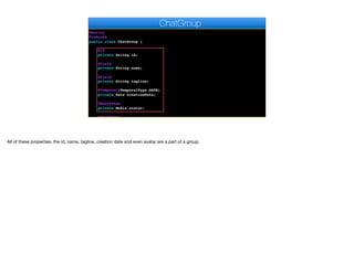 @Entity
@Indexed
public class ChatGroup {
@Id
private String id;
@Field
private String name;
@Field
private String tagline;
@Temporal(TemporalType.DATE)
private Date creationDate;
@ManyToOne
private Media avatar;
@ManyToOne
ChatGroup
All of these properties, the id, name, tagline, creation date and even avatar are a part of a group.
 