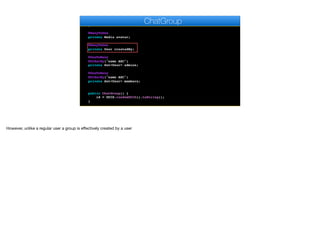 @Temporal(TemporalType.DATE)
private Date creationDate;
@ManyToOne
private Media avatar;
@ManyToOne
private User createdBy;
@OneToMany
@OrderBy("name ASC")
private Set<User> admins;
@OneToMany
@OrderBy("name ASC")
private Set<User> members;
public ChatGroup() {
id = UUID.randomUUID().toString();
}
ChatGroup
However, unlike a regular user a group is eﬀectively created by a user
 
