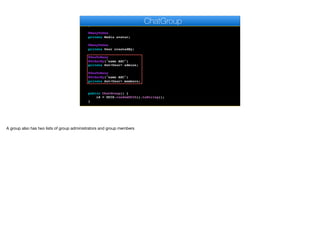 @Temporal(TemporalType.DATE)
private Date creationDate;
@ManyToOne
private Media avatar;
@ManyToOne
private User createdBy;
@OneToMany
@OrderBy("name ASC")
private Set<User> admins;
@OneToMany
@OrderBy("name ASC")
private Set<User> members;
public ChatGroup() {
id = UUID.randomUUID().toString();
}
ChatGroup
A group also has two lists of group administrators and group members
 