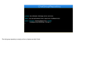 package com.codename1.whatsapp.server.entities;
import org.springframework.data.repository.CrudRepository;
public interface ChatGroupRepository extends
CrudRepository<ChatGroup, String> {
}
ChatGroupRepository
The chat group repository is empty as this is a feature we didn’t finish
 