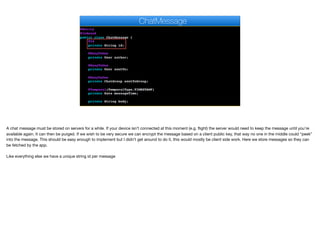 @Entity
@Indexed
public class ChatMessage {
@Id
private String id;
@ManyToOne
private User author;
@ManyToOne
private User sentTo;
@ManyToOne
private ChatGroup sentToGroup;
@Temporal(TemporalType.TIMESTAMP)
private Date messageTime;
private String body;
ChatMessage
A chat message must be stored on servers for a while. If your device isn’t connected at this moment (e.g. flight) the server would need to keep the message until you’re
available again. It can then be purged. If we wish to be very secure we can encrypt the message based on a client public key, that way no one in the middle could “peek”
into the message. This should be easy enough to implement but I didn’t get around to do it, this would mostly be client side work. Here we store messages so they can
be fetched by the app.

Like everything else we have a unique string id per message
 