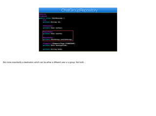 @Entity
@Indexed
public class ChatMessage {
@Id
private String id;
@ManyToOne
private User author;
@ManyToOne
private User sentTo;
@ManyToOne
private ChatGroup sentToGroup;
@Temporal(TemporalType.TIMESTAMP)
private Date messageTime;
private String body;
ChatGroupRepository
But more importantly a destination which can be either a diﬀerent user or a group. Not both…
 