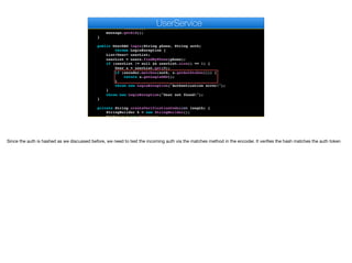 .creator(new PhoneNumber(number),
new PhoneNumber(keys.get("twilio.phone")),
text)
.create();
message.getSid();
}
public UserDAO login(String phone, String auth)
throws LoginException {
List<User> userList;
userList = users.findByPhone(phone);
if (userList != null && userList.size() == 1) {
User u = userList.get(0);
if (encoder.matches(auth, u.getAuthtoken())) {
return u.getLoginDAO();
}
throw new LoginException("Authentication error!");
}
throw new LoginException("User not found!");
}
private String createVerificationCode(int length) {
StringBuilder k = new StringBuilder();
Random r = new Random();
e
UserService
Since the auth is hashed as we discussed before, we need to test the incoming auth via the matches method in the encoder. It verifies the hash matches the auth token
 