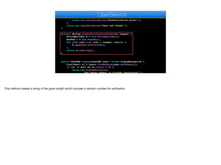 if (encoder.matches(auth, u.getAuthtoken())) {
return u.getLoginDAO();
}
throw new LoginException("Authentication error!");
}
throw new LoginException("User not found!");
}
private String createVerificationCode(int length) {
StringBuilder k = new StringBuilder();
Random r = new Random();
for (int iter = 0; iter < length; iter++) {
k.append(r.nextInt(10));
}
return k.toString();
}
public UserDAO signup(UserDAO user) throws SignupException {
List<User> ul = users.findByPhone(user.getPhone());
if (ul != null && ul.size() > 0) {
throw new SignupException(
"The phone number is already registered!");
e
UserService
This method creates a string of the given length which includes a random number for verification
 