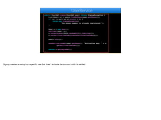 return k.toString();
}
public UserDAO signup(UserDAO user) throws SignupException {
List<User> ul = users.findByPhone(user.getPhone());
if (ul != null && ul.size() > 0) {
throw new SignupException(
"The phone number is already registered!");
}
User u = new User();
setProps(user, u);
u.setAuthtoken(UUID.randomUUID().toString());
u.setVerificationCode(createVerificationCode(4));
users.save(u);
sendActivationSMS(user.getPhone(), "Activation key: " + u.
getVerificationCode());
return u.getLoginDAO();
}
e
UserService
Signup creates an entry for a specific user but does’t activate the account until it’s verified
 