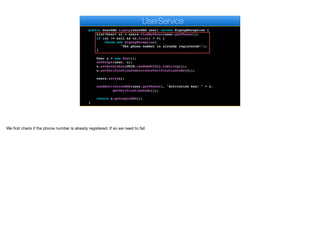 return k.toString();
}
public UserDAO signup(UserDAO user) throws SignupException {
List<User> ul = users.findByPhone(user.getPhone());
if (ul != null && ul.size() > 0) {
throw new SignupException(
"The phone number is already registered!");
}
User u = new User();
setProps(user, u);
u.setAuthtoken(UUID.randomUUID().toString());
u.setVerificationCode(createVerificationCode(4));
users.save(u);
sendActivationSMS(user.getPhone(), "Activation key: " + u.
getVerificationCode());
return u.getLoginDAO();
}
e
UserService
We first check if the phone number is already registered. If so we need to fail
 