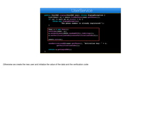 return k.toString();
}
public UserDAO signup(UserDAO user) throws SignupException {
List<User> ul = users.findByPhone(user.getPhone());
if (ul != null && ul.size() > 0) {
throw new SignupException(
"The phone number is already registered!");
}
User u = new User();
setProps(user, u);
u.setAuthtoken(UUID.randomUUID().toString());
u.setVerificationCode(createVerificationCode(4));
users.save(u);
sendActivationSMS(user.getPhone(), "Activation key: " + u.
getVerificationCode());
return u.getLoginDAO();
}
e
UserService
Otherwise we create the new user and initialize the value of the data and the verification code
 