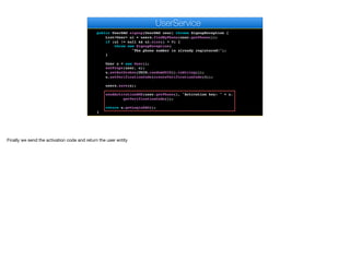 return k.toString();
}
public UserDAO signup(UserDAO user) throws SignupException {
List<User> ul = users.findByPhone(user.getPhone());
if (ul != null && ul.size() > 0) {
throw new SignupException(
"The phone number is already registered!");
}
User u = new User();
setProps(user, u);
u.setAuthtoken(UUID.randomUUID().toString());
u.setVerificationCode(createVerificationCode(4));
users.save(u);
sendActivationSMS(user.getPhone(), "Activation key: " + u.
getVerificationCode());
return u.getLoginDAO();
}
e
UserService
Finally we send the activation code and return the user entity
 