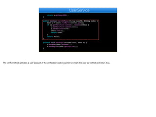sendActivationSMS(user.getPhone(), "Activation key: " + u.
getVerificationCode());
return u.getLoginDAO();
}
public boolean verifyPhone(String userId, String code) {
User u = users.findById(userId).get();
if (u.getVerificationCode().equals(code)) {
u.setVerificationCode(null);
u.setVerified(true);
users.save(u);
return true;
}
return false;
}
private void setProps(UserDAO user, User u) {
u.setName(user.getName());
u.setTagline(user.getTagline());
}
public void update(String auth, UserDAO user) {
e
UserService
The verify method activates a user account, if the verification code is correct we mark the user as verified and return true.
 