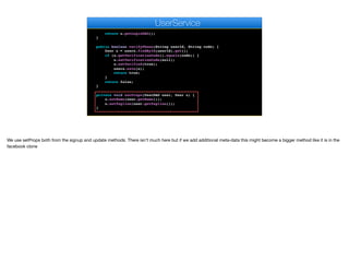 sendActivationSMS(user.getPhone(), "Activation key: " + u.
getVerificationCode());
return u.getLoginDAO();
}
public boolean verifyPhone(String userId, String code) {
User u = users.findById(userId).get();
if (u.getVerificationCode().equals(code)) {
u.setVerificationCode(null);
u.setVerified(true);
users.save(u);
return true;
}
return false;
}
private void setProps(UserDAO user, User u) {
u.setName(user.getName());
u.setTagline(user.getTagline());
}
public void update(String auth, UserDAO user) {
e
UserService
We use setProps both from the signup and update methods. There isn’t much here but if we add additional meta-data this might become a bigger method like it is in the
facebook clone
 